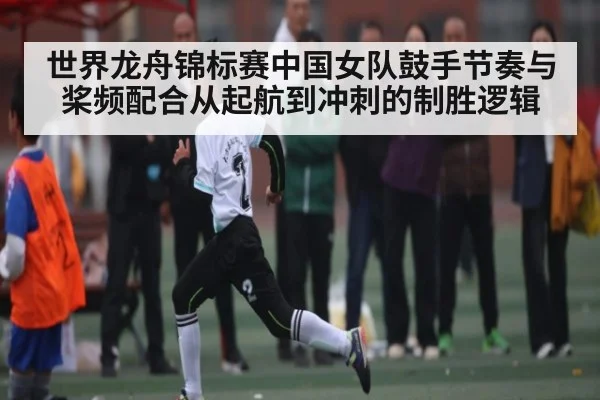 世界龙舟锦标赛中国女队鼓手节奏与桨频配合从起航到冲刺的制胜逻辑